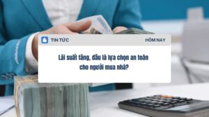 Lãi suất tăng, đâu là lựa chọn an toàn cho người mua nhà