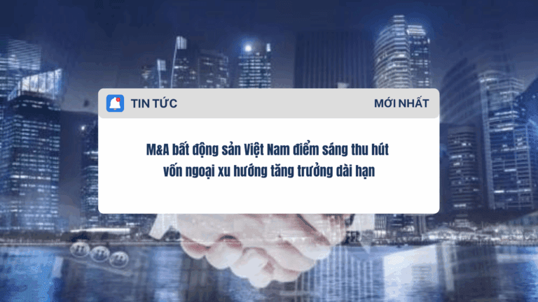 M&A bất động sản Việt Nam điểm sáng thu hút vốn ngoại xu hướng tăng trưởng dài hạn